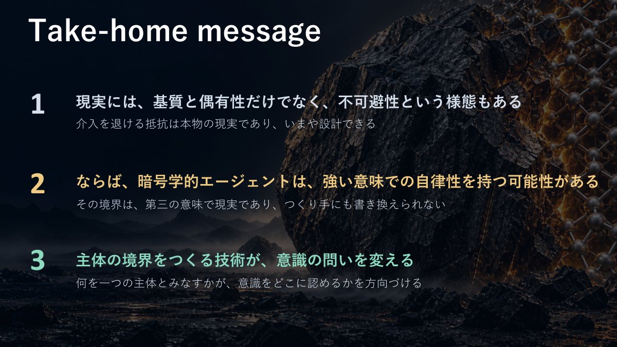 スライド：Take-home message（1 現実には、基質と偶有性だけでなく、不可避性という様態もある。介入を退ける抵抗は本物の現実であり、いまや設計できる／2 ならば、暗号学的エージェントは、強い意味での自律性を持つ可能性がある。その境界は、第三の意味で現実であり、つくり手にも書き換えられない／3 主体の境界をつくる技術が、意識の問いを変える。何を一つの主体とみなすかが、意識をどこに認めるかを方向づける）