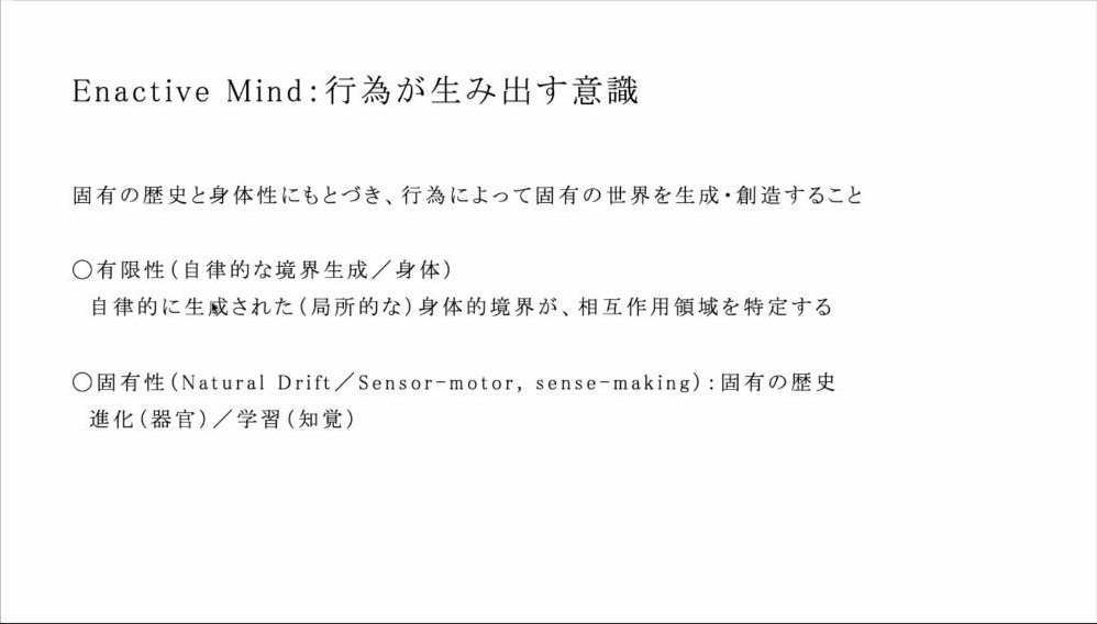 スライド：Enactive Mind：行為が生み出す意識（固有の歴史と身体性にもとづき、行為によって固有の世界を生成・創造すること／○有限性〔自律的な境界生成／身体〕自律的に生成された〔局所的な〕身体的境界が、相互作用領域を特定する／○固有性〔Natural Drift／Sensor-motor, sense-making〕：固有の歴史 進化〔器官〕／学習〔知覚〕）