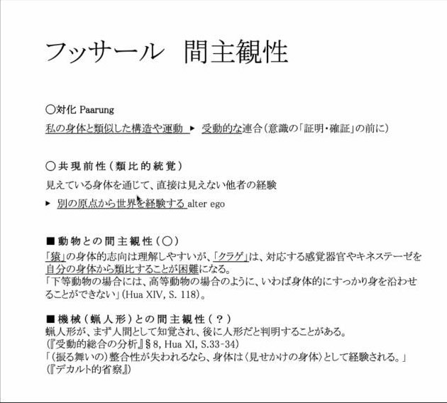 スライド：フッサール 間主観性（○対化 Paarung：私の身体と類似した構造や運動→受動的な連合〔意識の「証明・確証」の前に〕／○共現前性〔類比的統覚〕：見えている身体を通じて、直接は見えない他者の経験→別の原点から世界を経験する alter ego／■動物との間主観性〔○〕：「猿」の身体的志向は理解しやすいが、「クラゲ」は、対応する感覚器官やキネステーゼを自分の身体から類比することが困難になる。「下等動物の場合には、高等動物の場合のように、いわば身体的にすっかり身を沿わせることができない」〔Hua XIV, S. 118〕／■機械〔蝋人形〕との間主観性〔？〕：蝋人形が、まず人間として知覚され、後に人形だと判明することがある〔『受動的総合の分析』〕。「〔振る舞いの〕整合性が失われるなら、身体は〈見せかけの身体〉として経験される。」〔『デカルト的省察』〕）